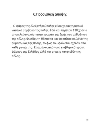 6.Προσωπική άποψη:
Ο φάρος της Αλεξανδρούπολης είναι χαρακτηριστικό
ναυτικό σύμβολο της πόλης. Εδώ και περίπου 130 χρόνια
αποτελεί αναπόσπαστο κομμάτι της ζωής των ανθρώπων
της πόλης. Φωτίζει τη θάλασσα και τα σπίτια και λόγο της
ρυμοτομίας της πόλης, το φως του φαίνεται σχεδόν από
κάθε γωνιά της. Είναι ένας από τους επιβλητικότερους
φάρους της Ελλάδος αλλά και σημείο κατατεθέν της
πόλης.
19
 