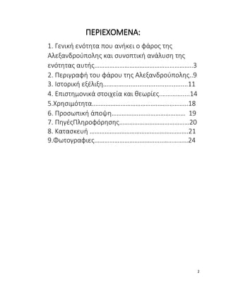 ΠΕΡΙΕΧΟΜΕΝΑ:
1. Γενική ενότητα που ανήκει ο φάρος της
Αλεξανδρούπολης και συνοπτική ανάλυση της
ενότητας αυτής…………………………………………………..3
2. Περιγραφή του φάρου της Αλεξανδρούπολης..9
3. Ιστορική εξέλιξη…………....................................11
4. Επιστημονικά στοιχεία και θεωρίες.………….....14
5.Χρησιμότητα..………………………………..…...………..18
6. Προσωπική άποψη……………..……………………… 19
7. ΠηγέςΠληροφόρησης……………………………………20
8. Κατασκευή ……………………………………………….….21
9.Φωτογραφιες…………………………………..……………24
2
 