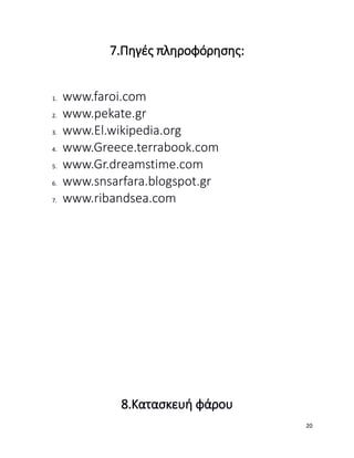 7.Πηγές πληροφόρησης:
1. www.faroi.com
2. www.pekate.gr
3. www.El.wikipedia.org
4. www.Greece.terrabook.com
5. www.Gr.dreamstime.com
6. www.snsarfara.blogspot.gr
7. www.ribandsea.com
8.Κατασκευή φάρου
20
 