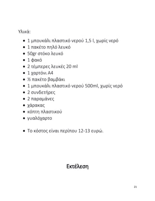 Υλικά:
 1 μπουκάλι πλαστικό νερού 1,5 l, χωρίς νερό
 1 πακέτο πηλό λευκό
 50gr στόκο λευκό
 1 φακό
 2 τέμπερες λευκές 20 ml
 1 χαρτόνι Α4
 ½ πακέτο βαμβάκι
 1 μπουκάλι πλαστικό νερού 500ml, χωρίς νερό
 2 συνδετήρες
 2 παραμάνες
 χάρακας
 κόπτη πλαστικού
 γυαλόχαρτο
 Το κόστος είναι περίπου 12-13 ευρώ.
Εκτέλεση
21
 