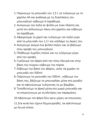1. Παίρνουμε το μπουκάλι του 1,5 l ,το τυλίγουμε με το
χαρτόνι Α4 και ανάλογα με τις διαστάσεις του
μπουκαλιού κόβουμε 6 παράθυρα.
2. Ανοίγουμε τον πηλό σε φύλλο με έναν πλάστη και
μετά τον απλώνουμε πάνω στο χαρτόνι και κόβουμε
τα παράθυρα.
3. Αφαιρούμαι το χαρτί και τυλίγουμε τον πηλό γύρο
από το μπουκάλι του 1,5 l και κολλάμε τις άκρες του.
4. Ανοίγουμε ακόμα ένα φύλλο πηλού και το βάζουμε
στην οροφή του μπουκαλιού.
5. Πλάθουμε λωρίδες πηλού και τις τυλίγουμε γύρο
από την οροφή.
6. Γυρίζουμε τον φάρο από την πίσω πλευρά και στην
βάση του πύργου κόβουμε την πόρτα.
7. Κόβουμε την βάση του φάρου, ώστε να χωράει το
μπουκάλι τον 500ml.
8. Παίρνουμε το μπουκάλι τον 500ml , κόβουμε την
βάση του, βάζουμε το μπουκαλάκι μέσα στο μεγάλο
και το σφηνώνουμε τυλίγοντας το με βαμβάκι.
9. Τοποθετούμε το φακό μέσα στο μικρό μπουκάλι και
το στερεώνουμε με συνδετήρες και παραμάνες.
10.Αφήνουμε τον φάρο δύο τρεις μέρες να στεγνώσει.
11.Στα κενά που έχουν δημιουργηθεί, τα καλύπτουμε
με λευκό στόκο.
22
 