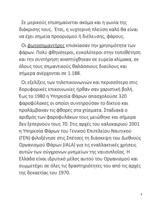 Σε μερικούς επισημαίνεται ακόμα και η γωνία της
διάκρισης τους. Έτσι, η νυχτερινή πλεύση καλό θα είναι
να έχει σημεία προορισμού ή διέλευσης, φάρους.
Οι φωτοσημαντήρες επισκίασαν την χρησιμότητα των
φάρων. Πολύ φθηνότεροι, ευκολότεροι στην τοποθέτηση
και την συντήρηση αναπτύχθηκαν σε ευρεία κλίμακα, σε
όλους τους σημαντικούς θαλάσσιους διαύλους και
σήμερα ανέρχονται σε 1.188.
Οι εξελίξεις των τηλεπικοινωνιών και περισσότερο στις
δορυφορικές επικοινωνίες ήρθαν σαν χαριστική βολή.
Έως το 1980 η Υπηρεσία Φάρων απασχολούσε 320
φαροφύλακες οι οποίοι συντηρούσαν το δίκτυο και
προλάμβαναν τις φθορές στα χτίσματα. Σταδιακά ο
αριθμός των φαροφυλάκων τους μειώθηκε και σήμερα
δεν ξεπερνούν τους 70. Στις αρχές του καλοκαιριού 2001
η Υπηρεσία Φάρων του Γενικού Επιτελείου Ναυτικού
(ΓΕΝ) φιλοξένησε στις Σπέτσες τη διάσκεψη του Διεθνούς
Οργανισμού Φάρων (ΙALΑ) για τις εναλλακτικές χρήσεις
αυτών των σύγχρονων μνημείων της ναυσιπλοΐας. Η
Ελλάδα είναι ιδρυτικό μέλος αυτού του Οργανισμού και
συμμετέχει σε όλες τις δραστηριότητες του από τις αρχές
της δεκαετίας του 1970.
4
 