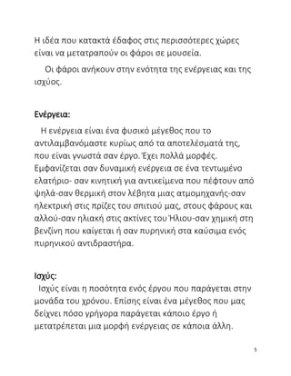 Η ιδέα που κατακτά έδαφος στις περισσότερες χώρες
είναι να μετατραπούν οι φάροι σε μουσεία.
Οι φάροι ανήκουν στην ενότητα της ενέργειας και της
ισχύος.
Ενέργεια:
Η ενέργεια είναι ένα φυσικό μέγεθος που το
αντιλαμβανόμαστε κυρίως από τα αποτελέσματά της,
που είναι γνωστά σαν έργο. Έχει πολλά μορφές.
Εμφανίζεται σαν δυναμική ενέργεια σε ένα τεντωμένο
ελατήριο- σαν κινητική για αντικείμενα που πέφτουν από
ψηλά-σαν θερμική στον λέβητα μιας ατμομηχανής-σαν
ηλεκτρική στις πρίζες του σπιτιού μας, στους φάρους και
αλλού-σαν ηλιακή στις ακτίνες του Ήλιου-σαν χημική στη
βενζίνη που καίγεται ή σαν πυρηνική στα καύσιμα ενός
πυρηνικού αντιδραστήρα.
Ισχύς:
Ισχύς είναι η ποσότητα ενός έργου που παράγεται στην
μονάδα του χρόνου. Επίσης είναι ένα μέγεθος που μας
δείχνει πόσο γρήγορα παράγεται κάποιο έργο ή
μετατρέπεται μια μορφή ενέργειας σε κάποια άλλη.
5
 
