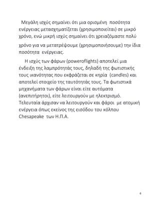 Μεγάλη ισχύς σημαίνει ότι μια ορισμένη ποσότητα
ενέργειας μετασχηματίζεται (χρησιμοποιείται) σε μικρό
χρόνο, ενώ μικρή ισχύς σημαίνει ότι χρειαζόμαστε πολύ
χρόνο για να μετατρέψουμε (χρησιμοποιήσουμε) την ίδια
ποσότητα ενέργειας.
Η ισχύς των φάρων (poweroflights) αποτελεί μια
ένδειξη της λαμπρότητάς τους, δηλαδή της φωτιστικής
τους ικανότητας που εκφράζεται σε κηρία (candles) και
αποτελεί στοιχείο της ταυτότητάς τους. Τα φωτιστικά
μηχανήματα των φάρων είναι είτε αυτόματα
(ανεπιτήρητοι), είτε λειτουργούν με ηλεκτρισμό.
Τελευταία άρχισαν να λειτουργούν και φάροι με ατομική
ενέργεια όπως εκείνος της εισόδου του κόλπου
Chesapeake των Η.Π.Α.
6
 