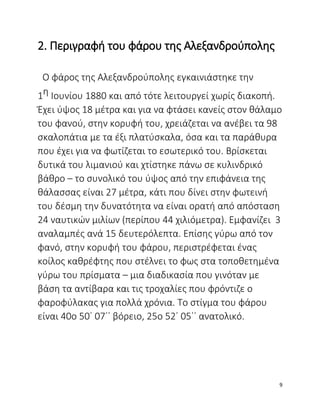 2. Περιγραφή του φάρου της Αλεξανδρούπολης
Ο φάρος της Αλεξανδρούπολης εγκαινιάστηκε την
1η Ιουνίου 1880 και από τότε λειτουργεί χωρίς διακοπή.
Έχει ύψος 18 μέτρα και για να φτάσει κανείς στον θάλαμο
του φανού, στην κορυφή του, χρειάζεται να ανέβει τα 98
σκαλοπάτια με τα έξι πλατύσκαλα, όσα και τα παράθυρα
που έχει για να φωτίζεται το εσωτερικό του. Βρίσκεται
δυτικά του λιμανιού και χτίστηκε πάνω σε κυλινδρικό
βάθρο – το συνολικό του ύψος από την επιφάνεια της
θάλασσας είναι 27 μέτρα, κάτι που δίνει στην φωτεινή
του δέσμη την δυνατότητα να είναι ορατή από απόσταση
24 ναυτικών μιλίων (περίπου 44 χιλιόμετρα). Εμφανίζει 3
αναλαμπές ανά 15 δευτερόλεπτα. Επίσης γύρω από τον
φανό, στην κορυφή του φάρου, περιστρέφεται ένας
κοίλος καθρέφτης που στέλνει το φως στα τοποθετημένα
γύρω του πρίσματα – μια διαδικασία που γινόταν με
βάση τα αντίβαρα και τις τροχαλίες που φρόντιζε ο
φαροφύλακας για πολλά χρόνια. Το στίγμα του φάρου
είναι 40ο 50΄ 07΄΄ βόρειο, 25ο 52΄ 05΄΄ ανατολικό.
9
 