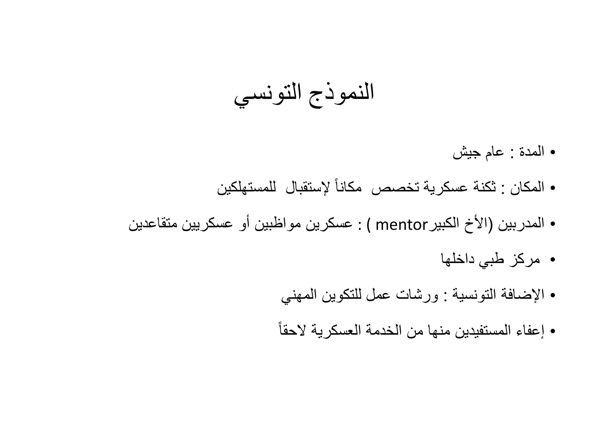 ‫اﻟﺘﻮﻧﺴﻲ‬ ‫اﻟﻨﻤﻮذج‬
•‫اﻟﻣدة‬:‫ﺟﯾش‬ ‫ﻋﺎم‬
•‫اﻟﻣﻛﺎن‬:‫ﺗﺧﺻص‬ ‫ﻋﺳﻛرﯾﺔ‬ ‫ﺛﻛﻧﺔ‬ً‫ﺎ‬‫ﻣﻛﺎﻧ‬‫ﻹﺳﺗﻘﺑﺎل‬‫ﻟ‬‫ﻠﻣﺳﺗﮭﻠﻛﯾن‬
•‫اﻟﻣدرﺑﯾن‬)‫اﻷخ‬‫اﻟﻛﺑﯾر‬: ( mentor‫ﻋﺳﻛرﯾن‬‫ﻣﺗﻘﺎﻋدﯾن‬ ‫ﻋﺳﻛرﯾﯾن‬ ‫أو‬ ‫ﻣواظﺑﯾن‬
•‫داﺧﻠﮭﺎ‬ ‫طﺑﻲ‬ ‫ﻣرﻛز‬
•‫اﻟﺗوﻧﺳﯾﺔ‬ ‫اﻹﺿﺎﻓﺔ‬:‫اﻟﻣﮭﻧﻲ‬ ‫ﻟﻠﺗﻛوﯾن‬ ‫ﻋﻣل‬ ‫ورﺷﺎت‬
•ً‫ﺎ‬‫ﻻﺣﻘ‬ ‫اﻟﻌﺳﻛرﯾﺔ‬ ‫اﻟﺧدﻣﺔ‬ ‫ﻣن‬ ‫ﻣﻧﮭﺎ‬ ‫اﻟﻣﺳﺗﻔﯾدﯾن‬ ‫إﻋﻔﺎء‬
 