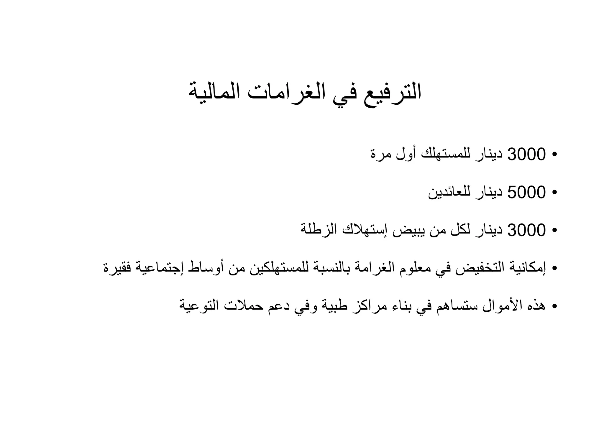‫اﻟﻤﺎﻟﯿﺔ‬ ‫اﻟﻐﺮاﻣﺎت‬ ‫ﻓﻲ‬ ‫اﻟﺘﺮﻓﯿﻊ‬
•3000‫ﻣرة‬ ‫أول‬ ‫ﻟﻠﻣﺳﺗﮭﻠك‬ ‫دﯾﻧﺎر‬
•5000‫ﻟﻠﻌﺎﺋدﯾن‬ ‫دﯾﻧﺎر‬
•3000‫ﯾﺑﯾض‬ ‫ﻣن‬ ‫ﻟﻛل‬ ‫دﯾﻧﺎر‬‫إﺳﺗﮭﻼك‬‫اﻟزطﻠﺔ‬
•‫اﻟﺗﺧﻔﯾض‬ ‫إﻣﻛﺎﻧﯾﺔ‬‫ﻓﻲ‬‫ﻣﻌﻠوم‬‫اﻟﻐراﻣﺔ‬‫أوﺳﺎط‬ ‫ﻣن‬ ‫ﻟﻠﻣﺳﺗﮭﻠﻛﯾن‬ ‫ﺑﺎﻟﻧﺳﺑﺔ‬‫إﺟﺗﻣﺎﻋﯾﺔ‬‫ﻓ‬‫ﻘﯾرة‬
•‫اﻷﻣوال‬ ‫ھذه‬‫ﺳﺗﺳ‬‫ﺎ‬‫ھم‬‫اﻟﺗوﻋﯾﺔ‬ ‫ﺣﻣﻼت‬ ‫دﻋم‬ ‫وﻓﻲ‬ ‫طﺑﯾﺔ‬ ‫ﻣراﻛز‬ ‫ﺑﻧﺎء‬ ‫ﻓﻲ‬
 