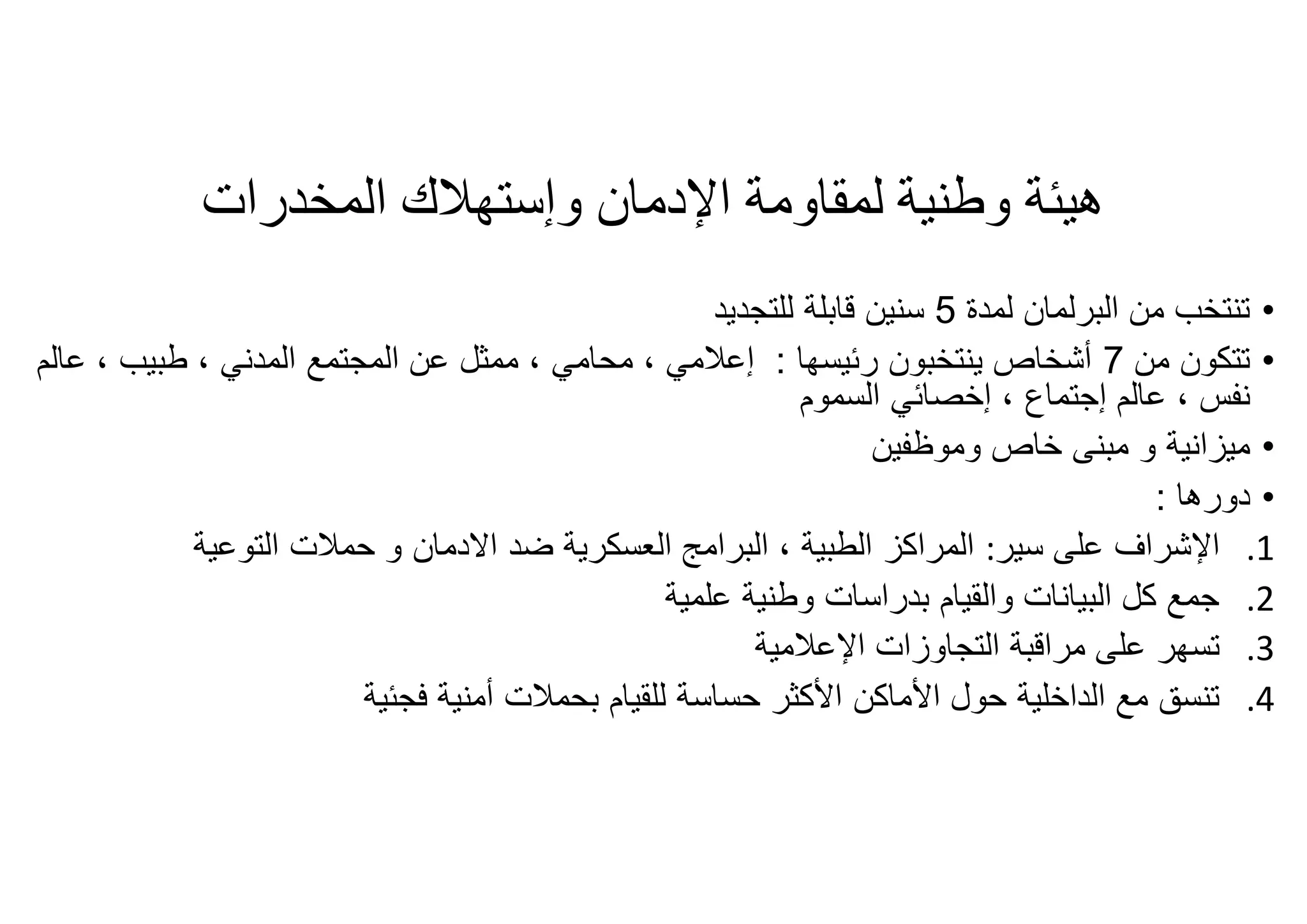 ‫اﻹدﻣﺎن‬ ‫ﻟﻤﻘﺎوﻣﺔ‬ ‫وطﻨﯿﺔ‬ ‫ھﯿﺌﺔ‬‫وإﺳﺘﮭﻼك‬‫اﻟﻤﺨﺪرات‬
•‫ﻟﻣدة‬ ‫اﻟﺑرﻟﻣﺎن‬ ‫ﻣن‬ ‫ﺗﻧﺗﺧب‬5‫ﻟﻠﺗﺟدﯾد‬ ‫ﻗﺎﺑﻠﺔ‬ ‫ﺳﻧﯾن‬
•‫ﻣن‬ ‫ﺗﺗﻛون‬7‫رﺋﯾﺳﮭﺎ‬ ‫ﯾﻧﺗﺧﺑون‬ ‫أﺷﺧﺎص‬:‫إﻋﻼﻣﻲ‬‫ﻣﺣﺎﻣﻲ‬ ،‫اﻟﻣدﻧﻲ‬ ‫اﻟﻣﺟﺗﻣﻊ‬ ‫ﻋن‬ ‫ﻣﻣﺛل‬ ،‫طﺑﯾب‬ ،‫ﻋ‬ ،‫ﺎﻟم‬
‫ﻧﻔس‬‫ﻋﺎﻟم‬ ،‫إﺟﺗﻣﺎع‬،‫اﻟﺳﻣوم‬ ‫إﺧﺻﺎﺋﻲ‬
•‫ﻣﯾزاﻧﯾﺔ‬‫وﻣوظﻔﯾن‬ ‫ﺧﺎص‬ ‫ﻣﺑﻧﻰ‬ ‫و‬
•‫دورھﺎ‬:
.1‫ﻋﻠﻰ‬ ‫اﻹﺷراف‬‫ﺳﯾر‬:‫اﻟﻣراﻛز‬‫اﻟﺗوﻋﯾﺔ‬ ‫ﺣﻣﻼت‬ ‫و‬ ‫اﻻدﻣﺎن‬ ‫ﺿد‬ ‫اﻟﻌﺳﻛرﯾﺔ‬ ‫اﻟﺑراﻣﺞ‬ ، ‫اﻟطﺑﯾﺔ‬
.2‫ﻋﻠﻣﯾﺔ‬ ‫وطﻧﯾﺔ‬ ‫ﺑدراﺳﺎت‬ ‫واﻟﻘﯾﺎم‬ ‫اﻟﺑﯾﺎﻧﺎت‬ ‫ﻛل‬ ‫ﺟﻣﻊ‬
.3‫ﻣراﻗﺑﺔ‬ ‫ﻋﻠﻰ‬ ‫ﺗﺳﮭر‬‫اﻟﺗﺟﺎوز‬‫ا‬‫ت‬‫اﻹﻋﻼﻣﯾﺔ‬
.4‫ﺣول‬ ‫اﻟداﺧﻠﯾﺔ‬ ‫ﻣﻊ‬ ‫ﺗﻧﺳﻖ‬‫اﻷﻣﺎﻛن‬‫ﺣﺳﺎﺳﺔ‬ ‫اﻷﻛﺛر‬‫ﻟﻠﻘﯾﺎم‬‫أﻣﻧﯾﺔ‬ ‫ﺑﺣﻣﻼت‬‫ﻓﺟﺋﯾﺔ‬
 