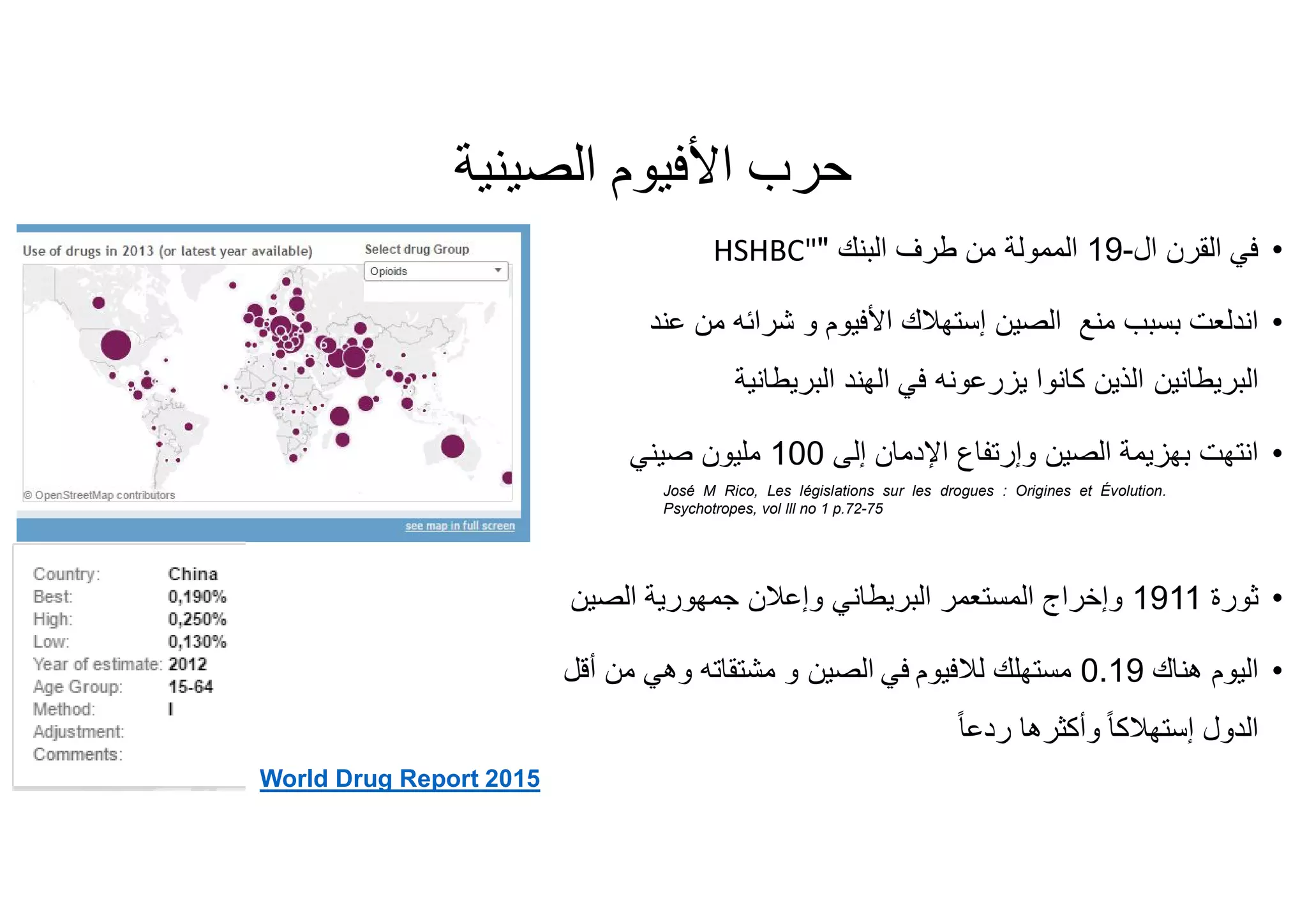 ‫ﺣﺮب‬‫اﻷﻓﯿﻮم‬‫اﻟﺼﯿﻨﯿﺔ‬
•‫ﻓﻲ‬‫ال‬ ‫اﻟﻘرن‬-19‫اﻟﻣﻣوﻟﺔ‬‫اﻟﺑﻧك‬ ‫طرف‬ ‫ﻣن‬"HSHBC"
•‫ﻣﻧﻊ‬ ‫ﺑﺳﺑب‬ ‫اﻧدﻟﻌت‬‫اﻟﺻﯾن‬‫إﺳﺗﮭﻼك‬‫اﻷﻓﯾوم‬‫ﻋﻧد‬ ‫ﻣن‬ ‫ﺷراﺋﮫ‬ ‫و‬
‫اﻟﺑرﯾطﺎﻧﯾن‬‫اﻟﺑرﯾطﺎﻧﯾﺔ‬ ‫اﻟﮭﻧد‬ ‫ﻓﻲ‬ ‫ﯾزرﻋوﻧﮫ‬ ‫ﻛﺎﻧوا‬ ‫اﻟذﯾن‬
•‫اﻟﺻﯾن‬ ‫ﺑﮭزﯾﻣﺔ‬ ‫اﻧﺗﮭت‬‫وإرﺗﻔﺎع‬‫إﻟﻰ‬ ‫اﻹدﻣﺎن‬100‫ﺻﯾﻧﻲ‬ ‫ﻣﻠﯾون‬
•‫ﺛورة‬1911‫ﺟﻣﮭورﯾﺔ‬ ‫وإﻋﻼن‬ ‫اﻟﺑرﯾطﺎﻧﻲ‬ ‫اﻟﻣﺳﺗﻌﻣر‬ ‫وإﺧراج‬‫اﻟﺻﯾن‬
•‫ھﻧﺎك‬ ‫اﻟﯾوم‬0.19‫ﻣﺳﺗﮭﻠك‬‫ﻟﻼﻓﯾوم‬‫ﻓﻲ‬‫اﻟﺻﯾن‬‫أﻗل‬ ‫ﻣن‬ ‫وھﻲ‬ ‫ﻣﺷﺗﻘﺎﺗﮫ‬ ‫و‬
‫اﻟدول‬ً‫ﺎ‬‫إﺳﺗﮭﻼﻛ‬ً‫ﺎ‬‫ردﻋ‬ ‫وأﻛﺛرھﺎ‬
José M Rico, Les législations sur les drogues : Origines et Évolution.
Psychotropes, vol lll no 1 p.72-75
World Drug Report 2015
 