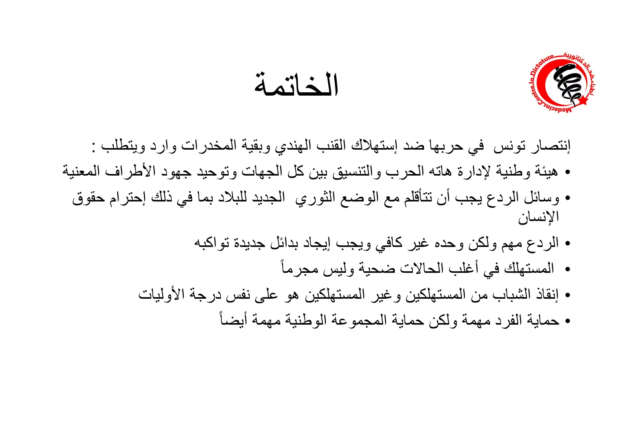 ‫إﻧﺗﺻﺎر‬‫ﺗوﻧس‬‫ﺿد‬ ‫ﺣرﺑﮭﺎ‬ ‫ﻓﻲ‬‫إﺳﺗﮭﻼك‬‫وﯾﺗطﻠ‬ ‫وارد‬ ‫اﻟﻣﺧدرات‬ ‫وﺑﻘﯾﺔ‬ ‫اﻟﮭﻧدي‬ ‫اﻟﻘﻧب‬‫ب‬:
•‫اﻟﻣ‬ ‫اﻷطراف‬ ‫ﺟﮭود‬ ‫وﺗوﺣﯾد‬ ‫اﻟﺟﮭﺎت‬ ‫ﻛل‬ ‫ﺑﯾن‬ ‫واﻟﺗﻧﺳﯾﻖ‬ ‫اﻟﺣرب‬ ‫ھﺎﺗﮫ‬ ‫ﻹدارة‬ ‫وطﻧﯾﺔ‬ ‫ھﯾﺋﺔ‬‫ﻌﻧﯾﺔ‬
•‫اﻟﺛوري‬ ‫اﻟوﺿﻊ‬ ‫ﻣﻊ‬ ‫ﺗﺗﺄﻗﻠم‬ ‫أن‬ ‫ﯾﺟب‬ ‫اﻟردع‬ ‫وﺳﺎﺋل‬‫ذﻟك‬ ‫ﻓﻲ‬ ‫ﺑﻣﺎ‬ ‫ﻟﻠﺑﻼد‬ ‫اﻟﺟدﯾد‬‫إﺣﺗر‬‫ام‬‫ﺣﻘوق‬
‫اﻹﻧﺳﺎن‬
•‫ﺟدﯾدة‬ ‫ﺑداﺋل‬ ‫إﯾﺟﺎد‬ ‫وﯾﺟب‬ ‫ﻛﺎﻓﻲ‬ ‫ﻏﯾر‬ ‫وﺣده‬ ‫وﻟﻛن‬ ‫ﻣﮭم‬ ‫اﻟردع‬‫ﺗواﻛﺑﮫ‬
•ً‫ﺎ‬‫ﻣﺟرﻣ‬ ‫وﻟﯾس‬ ‫ﺿﺣﯾﺔ‬ ‫اﻟﺣﺎﻻت‬ ‫أﻏﻠب‬ ‫ﻓﻲ‬ ‫اﻟﻣﺳﺗﮭﻠك‬
•‫اﻷوﻟﯾﺎت‬ ‫درﺟﺔ‬ ‫ﻧﻔس‬ ‫ﻋﻠﻰ‬ ‫ھو‬ ‫اﻟﻣﺳﺗﮭﻠﻛﯾن‬ ‫وﻏﯾر‬ ‫اﻟﻣﺳﺗﮭﻠﻛﯾن‬ ‫ﻣن‬ ‫اﻟﺷﺑﺎب‬ ‫إﻧﻘﺎذ‬
•ً‫ﺎ‬‫أﯾﺿ‬ ‫ﻣﮭﻣﺔ‬ ‫اﻟوطﻧﯾﺔ‬ ‫اﻟﻣﺟﻣوﻋﺔ‬ ‫ﺣﻣﺎﯾﺔ‬ ‫وﻟﻛن‬ ‫ﻣﮭﻣﺔ‬ ‫اﻟﻔرد‬ ‫ﺣﻣﺎﯾﺔ‬
‫اﻟﺧﺎﺗﻣﺔ‬
 