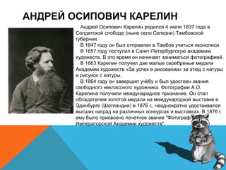 АНДРЕЙ ОСИПОВИЧ КАРЕЛИН
Андрей Осипович Карелин родился 4 июля 1837 года в
Солдатской слободе (ныне село Селезни) Тамбовской
губернии.
В 1847 году он был отправлен в Тамбов учиться иконописи.
В 1857 году поступил в Санкт-Петербургскую академию
художеств. В это время он начинает заниматься фотографией.
В 1863 Карелин получил две малые серебряные медали
Академии художеств «За успех в рисовании» за этюд с натуры
и рисунок с натуры.
В 1864 году он завершил учёбу и был удостоен звания
свободного неклассного художника. Фотографии А.О.
Карелина получили международное признание. Он стал
обладателем золотой медали на международной выставке в
Эдинбурге (Шотландия) в 1876 г., неоднократно удостаивался
высших наград на различных конкурсах и выставках. В 1876 г.
ему было присвоено почетное звание "Фотограф
Императорской Академии художеств".
 