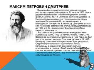 МАКСИМ ПЕТРОВИЧ ДМИТРИЕВ
Выдающийся русский фотограф, основоположник
русского фоторепортажа родился 21 августа 1858 года в
деревне Повалишино Тамбовской губернии в семье
крестьян. Летом 1874 г. Дмитриев был командирован на
Нижегородскую ярмарку, где познакомился со своим
земляком Карелиным А.О., посвятившим его в
премудрости мастерства. В 1886 году Дмитриев открыл
в Н. Новгороде собственное ателье, просуществовавшее
до 1920-х гг. За несколько лет Дмитриев приобрел
широкую известность.
Его работы получали медали на международных
выставках (Париж, 1892 г. н 1900 г.; Чикаго, 1893 г.). На
Всемирной выставке в Антверпене и в Нью-Йорке он был
удостоен высших наград - Почетных дипломов. В 1897 г.
фотограф сделал интересную серию "Русь уходящая".
Старообрядческие скиты в заволжских лесах,
богомольцы в знаменитой Саровской пустыни,
относившейся в те годы к Тамбовской губернии, нищие,
слепые, заросшие древние старцы, скитские "уставницы"
с окаменевшими лицами - все это осколки уходящей в
небытие древней России.
 