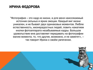 ИРИНА ФЕДОРОВА
"Фотография – это кадр из жизни, а для меня неиссякаемый
источник сильных и ярких эмоции. Каждый миг жизни
уникален, и не бывает двух одинаковых моментов. Люблю
естественность, жизнерадостных людей, ловить нажатием
кнопки фотоаппарата незабываемые кадры. Большое
удовольствие мне доставляет передавать на фотографии
магию момента, то, что другие, возможно, и не заметят», –
так говорит Ирина о своём увлечении.
 