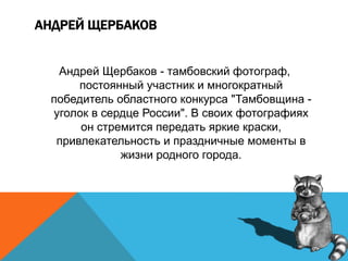 АНДРЕЙ ЩЕРБАКОВ
Андрей Щербаков - тамбовский фотограф,
постоянный участник и многократный
победитель областного конкурса "Тамбовщина -
уголок в сердце России". В своих фотографиях
он стремится передать яркие краски,
привлекательность и праздничные моменты в
жизни родного города.
 