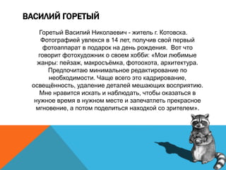 ВАСИЛИЙ ГОРЕТЫЙ
Горетый Василий Николаевич - житель г. Котовска.
Фотографией увлекся в 14 лет, получив свой первый
фотоаппарат в подарок на день рождения. Вот что
говорит фотохудожник о своем хобби: «Мои любимые
жанры: пейзаж, макросъёмка, фотоохота, архитектура.
Предпочитаю минимальное редактирование по
необходимости. Чаще всего это кадрирование,
освещённость, удаление деталей мешающих восприятию.
Мне нравится искать и наблюдать, чтобы оказаться в
нужное время в нужном месте и запечатлеть прекрасное
мгновение, а потом поделиться находкой со зрителем».
 