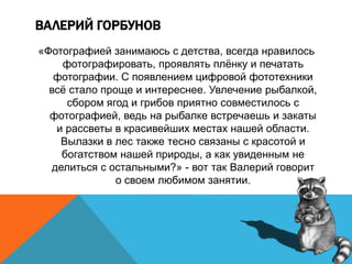 ВАЛЕРИЙ ГОРБУНОВ
«Фотографией занимаюсь с детства, всегда нравилось
фотографировать, проявлять плёнку и печатать
фотографии. С появлением цифровой фототехники
всё стало проще и интереснее. Увлечение рыбалкой,
сбором ягод и грибов приятно совместилось с
фотографией, ведь на рыбалке встречаешь и закаты
и рассветы в красивейших местах нашей области.
Вылазки в лес также тесно связаны с красотой и
богатством нашей природы, а как увиденным не
делиться с остальными?» - вот так Валерий говорит
о своем любимом занятии.
 