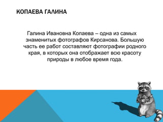 КОПАЕВА ГАЛИНА
Галина Ивановна Копаева – одна из самых
знаменитых фотографов Кирсанова. Большую
часть ее работ составляют фотографии родного
края, в которых она отображает всю красоту
природы в любое время года.
 