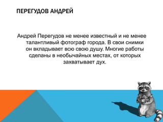 ПЕРЕГУДОВ АНДРЕЙ
Андрей Перегудов не менее известный и не менее
талантливый фотограф города. В свои снимки
он вкладывает всю свою душу. Многие работы
сделаны в необычайных местах, от которых
захватывает дух.
 