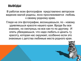ВЫВОДЫ
В работах всех фотографов представлено авторское
видение малой родины, ясно прослеживается любовь
к своему родному краю.
Глядя на эти фотографии, восхищаешься, по - новому
удивляешься красоте нашего края. Вроде бы все
знакомо, но смотришь на все как-то по другому. И
опять убеждаешься, что надо любить и ценить ту
красоту, которая нас окружает, особенно если это
знакомые с детства любимые места родного края.
 