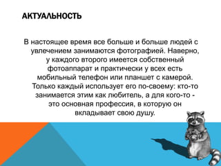 АКТУАЛЬНОСТЬ
В настоящее время все больше и больше людей с
увлечением занимаются фотографией. Наверно,
у каждого второго имеется собственный
фотоаппарат и практически у всех есть
мобильный телефон или планшет с камерой.
Только каждый использует его по-своему: кто-то
занимается этим как любитель, а для кого-то -
это основная профессия, в которую он
вкладывает свою душу.
 
