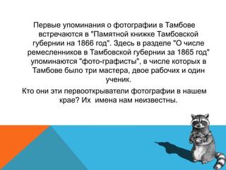 Первые упоминания о фотографии в Тамбове
встречаются в "Памятной книжке Тамбовской
губернии на 1866 год". Здесь в разделе "О числе
ремесленников в Тамбовской губернии за 1865 год"
упоминаются "фото-графисты", в числе которых в
Тамбове было три мастера, двое рабочих и один
ученик.
Кто они эти первооткрыватели фотографии в нашем
крае? Их имена нам неизвестны.
 