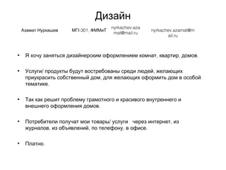 Дизайн
Азамат Нуркашев -301,МГІ ФММиТ
nyrkachev.aza
mat@mail.ru
nyrkachev.azamat@m
ail.ru
• , , .Я хочу заняться дизайнерским оформлением комнат квартир домов  
• / ,Услуги продукты будут востребованы среди людей желающих
,приукрасить собственный дом для желающих оформить дом в особой
.тематике
• Так как решит проблему грамотного и красивого внутреннего и
.внешнего оформления домов
• / ,Потребители получат мои товары услуги  через интернет из
, , , .журналов из объявлений по телефону в офисе
• .Платно
 