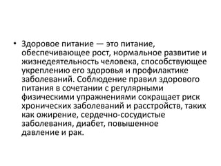 • Здоровое питание — это питание,
обеспечивающее рост, нормальное развитие и
жизнедеятельность человека, способствующее
укреплению его здоровья и профилактике
заболеваний. Соблюдение правил здорового
питания в сочетании с регулярными
физическими упражнениями сокращает риск
хронических заболеваний и расстройств, таких
как ожирение, сердечно-сосудистые
заболевания, диабет, повышенное
давление и рак.
 
