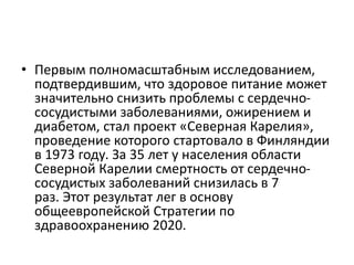 • Первым полномасштабным исследованием,
подтвердившим, что здоровое питание может
значительно снизить проблемы с сердечно-
сосудистыми заболеваниями, ожирением и
диабетом, стал проект «Северная Карелия»,
проведение которого стартовало в Финляндии
в 1973 году. За 35 лет у населения области
Северной Карелии смертность от сердечно-
сосудистых заболеваний снизилась в 7
раз. Этот результат лег в основу
общеевропейской Стратегии по
здравоохранению 2020.
 