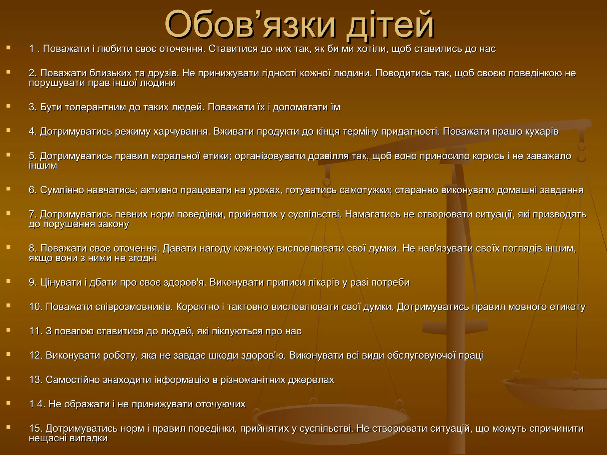 Обов’язки дітейОбов’язки дітей 1 . Поважати і любити своє оточення. Ставитися до них так, як би ми хотіли, щоб ставились до нас1 . Поважати і любити своє оточення. Ставитися до них так, як би ми хотіли, щоб ставились до нас
 2. Поважати близьких та друзів. Не принижувати гідності кожної людини. Поводитись так, щоб своєю поведінкою не2. Поважати близьких та друзів. Не принижувати гідності кожної людини. Поводитись так, щоб своєю поведінкою не
порушувати прав іншої людинипорушувати прав іншої людини
 3. Бути толерантним до таких людей. Поважати їх і допомагати їм3. Бути толерантним до таких людей. Поважати їх і допомагати їм
 4. Дотримуватись режиму харчування. Вживати продукти до кінця терміну придатності. Поважати працю кухарів4. Дотримуватись режиму харчування. Вживати продукти до кінця терміну придатності. Поважати працю кухарів
 5. Дотримуватись правил моральної етики; організовувати дозвілля так, щоб воно приносило корись і не заважало5. Дотримуватись правил моральної етики; організовувати дозвілля так, щоб воно приносило корись і не заважало
іншиміншим
 6. Сумлінно навчатись; активно працювати на уроках, готуватись самотужки; старанно виконувати домашні завдання6. Сумлінно навчатись; активно працювати на уроках, готуватись самотужки; старанно виконувати домашні завдання
 7. Дотримуватись певних норм поведінки, прийнятих у суспільстві. Намагатись не створювати ситуації, які призводять7. Дотримуватись певних норм поведінки, прийнятих у суспільстві. Намагатись не створювати ситуації, які призводять
до порушення законудо порушення закону
 8. Поважати своє оточення. Давати нагоду кожному висловлювати свої думки. Не нав'язувати своїх поглядів іншим,8. Поважати своє оточення. Давати нагоду кожному висловлювати свої думки. Не нав'язувати своїх поглядів іншим,
якщо вони з ними не згодніякщо вони з ними не згодні
 9. Цінувати і дбати про своє здоров'я. Виконувати приписи лікарів у разі потреби9. Цінувати і дбати про своє здоров'я. Виконувати приписи лікарів у разі потреби
 10. Поважати співрозмовників. Коректно і тактовно висловлювати свої думки. Дотримуватись правил мовного етикету10. Поважати співрозмовників. Коректно і тактовно висловлювати свої думки. Дотримуватись правил мовного етикету
 11. З повагою ставитися до людей, які піклуються про нас11. З повагою ставитися до людей, які піклуються про нас
 12. Виконувати роботу, яка не завдає шкоди здоров'ю. Виконувати всі види обслуговуючої праці12. Виконувати роботу, яка не завдає шкоди здоров'ю. Виконувати всі види обслуговуючої праці
 13. Самостійно знаходити інформацію в різноманітних джерелах13. Самостійно знаходити інформацію в різноманітних джерелах
 1 4. Не ображати і не принижувати оточуючих1 4. Не ображати і не принижувати оточуючих
 15. Дотримуватись норм і правил поведінки, прийнятих у суспільстві. Не створювати ситуацій, що можуть спричинити15. Дотримуватись норм і правил поведінки, прийнятих у суспільстві. Не створювати ситуацій, що можуть спричинити
нещасні випадкинещасні випадки
 