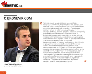 3
О BRONEVIK.COM
На сегодняшний день у нас самая широкая база
региональных гостиниц России и стран СНГ. Bronevik.com
проводит колоссальную точечную работу по привлечению
отелей на собственный сайт, поэтому в России давно
работает только по собственным договорам.
С января 2014 года Bronevik проделал колоссальную работу
по прямому контрактингу с гостиницами Китая. В
Шэньчжэне создано представительство, целью работы
которого является заключение собственных договоров с
отелями в ключевых городах Китая. За прошедшие полгода
к системе подключено более 1000 отелей.
А в качестве одной из главных особенностей Bronevik.com
хочу выделить экстранет (кабинет отеля). Проект во
многом способствует продвижению удаленных от
федерального центра гостиниц, хостелов, апартаментов,
пансионатов, санаториев. Отельеры заводят кабинеты, где
могут обновлять информацию об отеле, рассказывать о
выгодных предложениях, давать конкурентные цены,
стимулировать поток клиентов в реальном времени. Это
отличный способ для отеля из любой части страны себя
прорекламировать. Учитывая, что Bronevik делится
контентом с другими системами, отель мгновенно
попадает десятки электронных ресурсов.
«
»
ДМИТРИЙ АЛИФЕРКА,
директор проекта Bronevik.com
 