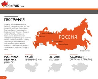 ГЕОГРАФИЯ
Москва
Екатеринбург
Новосибирск
РОССИЯ
Краснодар
Санкт-Петербург
Владивосток
5
ЭСТОНИЯ
(ТАЛЛИН)
КИТАЙ
(ШЭНЬЧЖЭНЬ)
РЕСПУЛИКА
БЕЛАРУСЬ
(МИНСК)
Службы поддержки клиентов
Bronevik.com находятся в Москве,
Санкт-Петербурге, Краснодаре,
Екатеринбурге, Новосибирске,
Владивостоке, Минске и Таллине,
Астане, Алматы, а также в
Шэньчжэне. Это позволяет
оперативно подтверждать наличие
мест в отелях и отражать самую
актуальную информацию о
специальных предложениях,
новых гостиницах и конференц-
залах во всех регионах России и
мира.
КАЗАХСТАН
(АСТАНА, АЛМАТЫ)
 