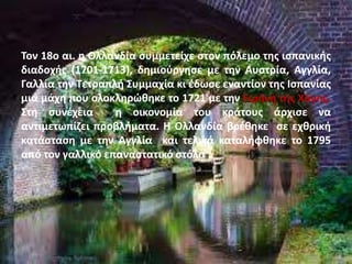 Τον 18ο αι. η Ολλανδία συμμετείχε στον πόλεμο της ισπανικής
διαδοχής (1701-1713), δημιούργησε με την Αυστρία, Αγγλία,
Γαλλία την Τετραπλή Συμμαχία κι έδωσε εναντίον της Ισπανίας
μια μάχη που ολοκληρώθηκε το 1721 με την Ειρήνη της Χάγης.
Στη συνέχεια η οικονομία του κράτους άρχισε να
αντιμετωπίζει προβλήματα. Η Ολλανδία βρέθηκε σε εχθρική
κατάσταση με την Αγγλία και τελικά καταλήφθηκε το 1795
από τον γαλλικό επαναστατικό στόλο
 