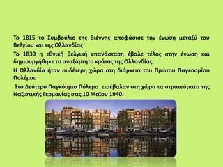 Το 1815 το Συμβούλιο της Βιέννης αποφάσισε την ένωση μεταξύ του
Βελγίου και της Ολλανδίας
Το 1830 η εθνική βελγική επανάσταση έβαλε τέλος στην ένωση και
δημιουργήθηκε το αναξάρτητο κράτος της Ολλανδίας
Η Ολλανδία ήταν ουδέτερη χώρα στη διάρκεια του Πρώτου Παγκοσμίου
Πολέμου
Στο Δεύτερο Παγκόσμιο Πόλεμο εισέβαλαν στη χώρα τα στρατεύματα της
Ναζιστικής Γερμανίας στις 10 Μαϊου 1940.
 
