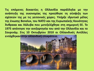 Τις επόμενες δεκαετίες η Ολλανδία παράλληλα με την
ανάπτυξη της οικονομίας της προώθησε τη σύσφιξη των
σχέσεών της με τις γειτονικές χώρες. Υπήρξε ιδρυτικό μέλος
της ένωσης Benelux, του ΝΑΤΟ και της Ευρωπαϊκής Κοινότητας
Άνθρακα και Χάλυβα που μετεξελίχθηκε στη σημερινή ΕΕ. Το
1975 απέκτησε την ανεξαρτησία του από την Ολλανδία και το
Σουρινάμ. Στις 10 Οκτωβρίου 2010 οι Ολλανδικές Αντίλλες
εντάχθηκαν στην ολλανδική επικράτεια.
 