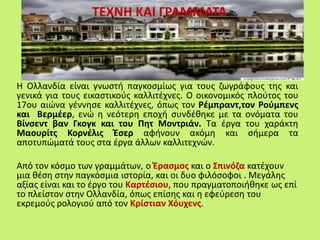 ΤΕΧΝΗ ΚΑΙ ΓΡΑΜΜΑΤΑ
Η Ολλανδία είναι γνωστή παγκοσμίως για τους ζωγράφους της και
γενικά για τους εικαστικούς καλλιτέχνες. Ο οικονομικός πλούτος του
17ου αιώνα γέννησε καλλιτέχνες, όπως τον Ρέμπραντ,τον Ρούμπενς
και Βερμέερ, ενώ η νεότερη εποχή συνδέθηκε με τα ονόματα του
Βίνσεντ βαν Γκογκ και του Πητ Μοντριάν. Τα έργα του χαράκτη
Μαουρίτς Κορνέλις Έσερ αφήνουν ακόμη και σήμερα τα
αποτυπώματά τους στα έργα άλλων καλλιτεχνών.
Από τον κόσμο των γραμμάτων, ο Έρασμος και ο Σπινόζα κατέχουν
μια θέση στην παγκόσμια ιστορία, και οι δυο φιλόσοφοι . Μεγάλης
αξίας είναι και το έργο του Καρτέσιου, που πραγματοποιήθηκε ως επί
το πλείστον στην Ολλανδία, όπως επίσης και η εφεύρεση του
εκρεμούς ρολογιού από τον Κρίστιαν Χόυχενς.
 