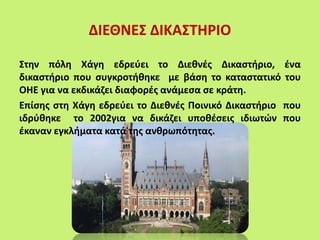 ΔΙΕΘΝΕΣ ΔΙΚΑΣΤΗΡΙΟ
Στην πόλη Χάγη εδρεύει το Διεθνές Δικαστήριο, ένα
δικαστήριο που συγκροτήθηκε με βάση το καταστατικό του
ΟΗΕ για να εκδικάζει διαφορές ανάμεσα σε κράτη.
Επίσης στη Χάγη εδρεύει το Διεθνές Ποινικό Δικαστήριο που
ιδρύθηκε το 2002για να δικάζει υποθέσεις ιδιωτών που
έκαναν εγκλήματα κατά της ανθρωπότητας.
 