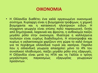 ΟΙΚΟΝΟΜΙΑ
• Η Ολλανδία διαθέτει ένα καλά οργανωμένο οικονομικό
σύστημα. Κυρίαρχη είναι η βιομηχανία τροφίμων, η χημική
βιομηχανία και η κατασκευή ηλεκτρικών ειδών. Η
σύγχρονη γεωργία είναι επίσης πολύ παραγωγική. Εκτός
από δημητριακά, λαχανικά και φρούτα, η ανθοκομία παίζει
μεγάλο ρόλο στην οικονομία. Ιδιαίτερα η καλλιέργεια
τουλιπών είναι ευρέως διαδεδομένη. Η κτηνοτροφία και
κυρίως η γαλακτοκομία χαρίζουν στη χώρα το καλό όνομα
για τα περίφημα ολλανδικά τυριά και κασέρια. Παρόλο
που η ολλανδική γεωργία απασχολεί μόνο το 4% του
συνολικού πληθυσμού, παίζει μεγάλο ρόλο στις εξαγωγές.
Η Ολλανδία είναι μετά τις ΗΠΑ και τη Γαλλία ο τρίτος
μεγαλύτερος παγκοσμίως εξαγωγέας γεωργικών
προϊόντων.
 