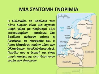 ΜΙΑ ΣΥΝΤΟΜΗ ΓΝΩΡΙΜΙΑ
Η Ολλανδία, το Βασίλειο των
Κάτω Χωρών, είναι μια σχετικά
μικρή χώρα με πληθυσμό 16,4
εκατομμυρίων κατοίκων. Στο
βασίλειο ανήκουν επίσης η
Αρούμπα, το Κουρακάο και ο
Αγιος Μαρτίνος ,πρώην μέρη των
Ολλανδικών Αντιλλών(αποικίες).
Παρόλο που η έκτασή της είναι
μικρή κατέχει την έκτη θέση στον
τομέα των εξαγωγών
 
