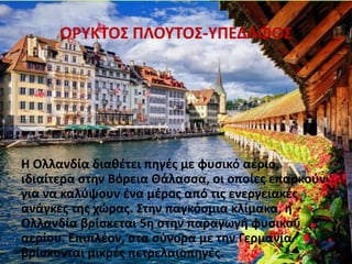 ΟΡΥΚΤΟΣ ΠΛΟΥΤΟΣ-ΥΠΕΔΑΦΟΣ
Η Ολλανδία διαθέτει πηγές με φυσικό αέριο,
ιδιαίτερα στην Βόρεια Θάλασσα, οι οποίες επαρκούν
για να καλύψουν ένα μέρος από τις ενεργειακές
ανάγκες της χώρας. Στην παγκόσμια κλίμακα, η
Ολλανδία βρίσκεται 5η στην παραγωγή φυσικού
αερίου. Επιπλέον, στα σύνορα με την Γερμανία
βρίσκονται μικρές πετρελαιοπηγές.
 