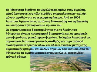 Το Ρότερνταμ διαθέτει το μεγαλύτερο λιμάνι στην Ευρώπη,
αφού λειτουργεί ως πύλη εισόδου υπερατλαντικών -και όχι
μόνον- αγαθών στη συγκεκριμένη ήπειρο. Από το 2004
Ασιατικά λιμάνια όπως αυτά στη Σιγκαπούρη και τη Σανγκάη
του στέρησαν την παγκόσμια πρωτιά του.
Οι σημαντικότερες δραστηριότητες για το λιμάνι του
Ρότερνταμ είναι η πετροχημική βιομηχανία και οι εμπορικές
μεταφορτώσεις γενικότερων φορτίων. Το λιμάνι λειτουργεί ως
σημαντικός διαμετακομιστικός σταθμός για τη μεταφορά
ακατέργαστων πρώτων υλών και άλλων αγαθών μεταξύ της
Ευρωπαϊκής ηπείρου και άλλων σημείων του κόσμου. Από το
Ρότερνταμ τα αγαθά μεταφέρονται με πλοία, φορτηγίδες,
τρένα ή οδικώς
 