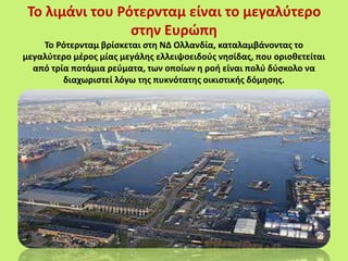 Το λιμάνι του Ρότερνταμ είναι το μεγαλύτερο
στην Ευρώπη
Το Ρότερνταμ βρίσκεται στη ΝΔ Ολλανδία, καταλαμβάνοντας το
μεγαλύτερο μέρος μίας μεγάλης ελλειψοειδούς νησίδας, που οριοθετείται
από τρία ποτάμια ρεύματα, των οποίων η ροή είναι πολύ δύσκολο να
διαχωριστεί λόγω της πυκνότατης οικιστικής δόμησης.
 