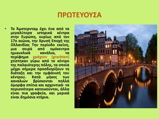 ΠΡΩΤΕΥΟΥΣΑ
• Το Άμστερνταμ έχει ένα από τα
μεγαλύτερα ιστορικά κέντρα
στην Ευρώπη, κυρίως από τον
17ο αιώνα, την Χρυσή Εποχή της
Ολλανδίας Την περίοδο εκείνη,
μια σειρά από ομόκεντρα
ημικυκλικά κανάλια, τα
περίφημα χράχτεν (grachten)
χτίστηκαν γύρω από το κέντρο
της παλαιότερης πόλης, τα οποία
μέχρι σήμερα προσδιορίζουν τη
διάταξη και την εμφάνισή του
κέντρου. Κατά μήκος των
καναλιών βρίσκονται πολλά
όμορφα σπίτια και αρχοντικά· τα
περισσότερα κατοικούνται, άλλα
είναι πια γραφεία, και μερικά
είναι δημόσια κτήρια.
 