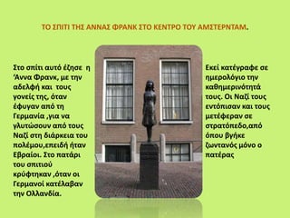 ΤΟ ΣΠΙΤΙ ΤΗΣ ΑΝΝΑΣ ΦΡΑΝΚ ΣΤΟ ΚΕΝΤΡΟ ΤΟΥ ΑΜΣΤΕΡΝΤΑΜ.
Στο σπίτι αυτό έζησε η
‘Αννα Φρανκ, με την
αδελφή και τους
γονείς της, όταν
έφυγαν από τη
Γερμανία ,για να
γλυτώσουν από τους
Ναζί στη διάρκεια του
πολέμου,επειδή ήταν
Εβραίοι. Στο πατάρι
του σπιτιού
κρύφτηκαν ,όταν οι
Γερμανοί κατέλαβαν
την Ολλανδία.
Εκεί κατέγραφε σε
ημερολόγιο την
καθημερινότητά
τους. Οι Ναζί τους
εντόπισαν και τους
μετέφεραν σε
στρατόπεδο,από
όπου βγήκε
ζωντανός μόνο ο
πατέρας
 