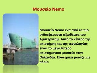 Μουσείο Nemo
Μουσείο Nemo ένα από τα πιο
ενδιαφέροντα αξιοθέατα του
Άμστερνταμ. Αυτό το κέντρο της
επιστήμης και της τεχνολογίας
είναι το μεγαλύτερο
επιστημονικό μουσείο στην
Ολλανδία. Εξωτερικά μοιάζει με
πλοίο
 