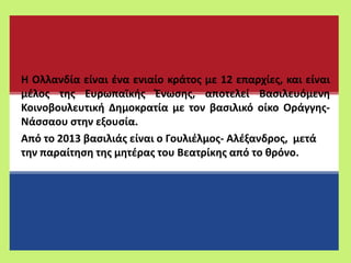 Η Ολλανδία είναι ένα ενιαίο κράτος με 12 επαρχίες, και είναι
μέλος της Ευρωπαϊκής Ένωσης, αποτελεί Βασιλευόμενη
Κοινοβουλευτική Δημοκρατία με τον βασιλικό οίκο Οράγγης-
Νάσσαου στην εξουσία.
Από το 2013 βασιλιάς είναι ο Γουλιέλμος- Αλέξανδρος, μετά
την παραίτηση της μητέρας του Βεατρίκης από το θρόνο.
 