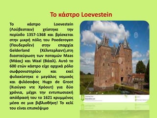 Το κάστρο Loevestein
Το κάστρο Loevestein
(Λούβεσταιν) χτίστηκε την
περίοδο 1357-1368 και βρίσκεται
στην μικρή πόλη του Poederoyen
(ΠουδεροΪεν) στην επαρχία
Gelderland (Χέλντερλαντ),στη
διασταύρωση των ποταμών Maas
(Μάας) και Waal (Βάαλ). Αυτό το
600 ετών κάστρο είχε αρχικά ρόλο
σωφρονιστηρίου και εκεί
φυλακίστηκε ο μεγάλος νομικός
και φιλόσοφος Hugo de Groot
(Χιούγκο ντε Χρόουτ) για δύο
χρόνια, μέχρι την εντυπωσιακή
απόδρασή του το 1621 κρυμμένος
μέσα σε μια βιβλιοθήκη! Το κελί
του είναι επισκέψιμο
 