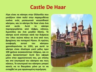 Λίγα είναι τα κάστρα στην Ολλανδία που
μοιάζουν τόσο πολύ στην παραμυθένια
εικόνα ενός μεσαιωνικό νεογοτθικού
κάστρου, και το κάστρο De Haar είναι ένα
από αυτά. Αυτό το κάστρο
περιτριγυρίζεται από τάφρο, κήπους,
λιμνούλες και ένα μεγάλο δάσος. Το
κάστρο αυτό κτίστηκε κατά την διάρκεια
του 14ου αιώνα πάνω σε ένα από τους
βραχίονες του ποταμού Ρήνου. Οι πρώτες
αναφορές αυτού του κάστρου
χρονολογούνται το 1391, μα αυτό το
κάστρο είναι ιδιαίτερο γιατί μόλις πριν
100 χρόνια ανακαινίστηκε πλήρως, και εν
μέρει ξανακτίστηκε! Αυτό δεν αφορά
μόνο στην αρχιτεκτονική του, μα επίσης
και στο εσωτερικό του κάστρου και τους
κήπους. Το εσωτερικό του κάστρου μπορεί
κανείς να το θαυμάσει μόνο με το να
ενταχθεί σε μια οργανωμένη περιήγηση
Castle De Haar
 
