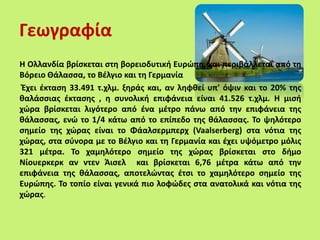 Γεωγραφία
Η Ολλανδία βρίσκεται στη βορειοδυτική Ευρώπη, και περιβάλλεται από τη
Βόρειο Θάλασσα, το Βέλγιο και τη Γερμανία
Έχει έκταση 33.491 τ.χλμ. ξηράς και, αν ληφθεί υπ' όψιν και το 20% της
θαλάσσιας έκτασης , η συνολική επιφάνεια είναι 41.526 τ.χλμ. Η μισή
χώρα βρίσκεται λιγότερο από ένα μέτρο πάνω από την επιφάνεια της
θάλασσας, ενώ το 1/4 κάτω από το επίπεδο της θάλασσας. Το ψηλότερο
σημείο της χώρας είναι το Φάαλσερμπερχ (Vaalserberg) στα νότια της
χώρας, στα σύνορα με το Βέλγιο και τη Γερμανία και έχει υψόμετρο μόλις
321 μέτρα. Το χαμηλότερο σημείο της χώρας βρίσκεται στο δήμο
Νίουερκερκ αν ντεν Άισελ και βρίσκεται 6,76 μέτρα κάτω από την
επιφάνεια της θάλασσας, αποτελώντας έτσι το χαμηλότερο σημείο της
Ευρώπης. Το τοπίο είναι γενικά πιο λοφώδες στα ανατολικά και νότια της
χώρας.
 