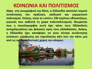 ΚΟΙΝΩΝΙΑ ΚΑΙ ΠΟΛΙΤΙΣΜΟΣ
Χάρη στη γεωγραφική της θέση, η Ολλανδία αποτελεί σημείο
συνάντησης του αγγλικού, γαλλικού και γερμανικού
πολιτισμού. Επίσης, είναι το «σπίτι» 190 περίπου εθνικοτήτων,
γεγονός που καθιστά τη χώρα πολυπολιτισμική. Θεωρείται
πως η ποικιλομορφία αυτή έχει κάνει τους Ολλανδούς
ανοιχτόμυαλους και φιλικούς προς τους αλλοδαπούς. Ακόμη,
η Ολλανδία έχει καταφέρει να γίνει κέντρο συνάντησης
γνώσεων, μόρφωσης και τεχνολογίας κάτι που την κάνει μια
από τις πιο προοδευτικές χώρες του κόσμου.
 