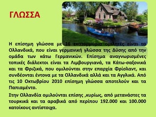 ΓΛΩΣΣΑ
Η επίσημη γλώσσα με 16 εκατομμύρια ομιλητές είναι τα
Ολλανδικά, που είναι γερμανική γλώσσα της Δύσης από την
ομάδα των κάτω Γερμανικών. Επίσημα αναγνωρισμένες
τοπικές διάλεκτοι είναι τα Λιμβουργιανά, τα Κάτω-σαξονικά
και τα Φριζικά, που ομιλούνται στην επαρχία Φρίσλαντ, και
συνδέονται έντονα με τα Ολλανδικά αλλά και τα Αγγλικά. Από
τις 10 Οκτωβρίου 2010 επίσημη γλώσσα αποτελούν και τα
Παπιαμέντο.
Στην Ολλανδία ομιλούνται επίσης ,κυρίως, από μετανάστες τα
τουρκικά και τα αραβικά από περίπου 192.000 και 100.000
κατοίκους αντίστοιχα.
 